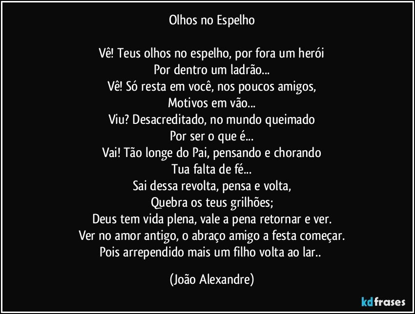 Olhos no Espelho

Vê! Teus olhos no espelho, por fora um herói
Por dentro um ladrão...
Vê! Só resta em você, nos poucos amigos,
Motivos em vão...
Viu? Desacreditado, no mundo queimado
Por ser o que é...
Vai! Tão longe do Pai, pensando e chorando
Tua falta de fé...
Sai dessa revolta, pensa e volta,
Quebra os teus grilhões;
Deus tem vida plena, vale a pena retornar e ver.
Ver no amor antigo, o abraço amigo a festa começar.
Pois arrependido mais um filho volta ao lar.. (João Alexandre)