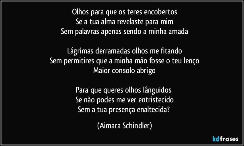 Olhos para que os teres encobertos
Se a tua alma revelaste para mim
Sem palavras apenas sendo a minha amada

Lágrimas derramadas olhos me fitando
Sem permitires que a minha mão fosse o teu lenço
Maior consolo abrigo

Para que queres olhos lânguidos 
Se não podes me ver entristecido
Sem a tua presença enaltecida? (Aimara Schindler)