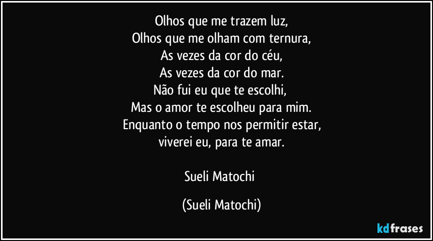 Olhos que me trazem luz,
Olhos que me olham com ternura,
As vezes da cor do céu,
As vezes da cor do mar.
Não fui eu que te escolhi, 
Mas o amor te escolheu para mim.
Enquanto o tempo nos permitir estar,
viverei eu, para te amar.

Sueli Matochi (Sueli Matochi)
