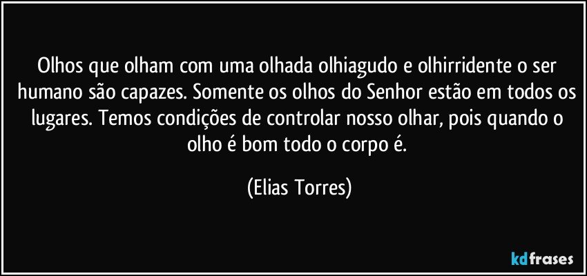 Olhos que olham com uma olhada olhiagudo e olhirridente o ser humano são capazes. Somente os olhos do Senhor estão em todos os lugares. Temos condições de controlar nosso olhar, pois quando o olho é bom todo o corpo é. (Elias Torres)