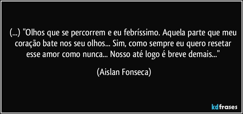 (...) "Olhos que se percorrem e eu febríssimo. Aquela parte que meu coração bate nos seu olhos...   Sim, como sempre eu quero resetar esse amor como nunca... Nosso até logo é breve demais..." (Aislan Fonseca)