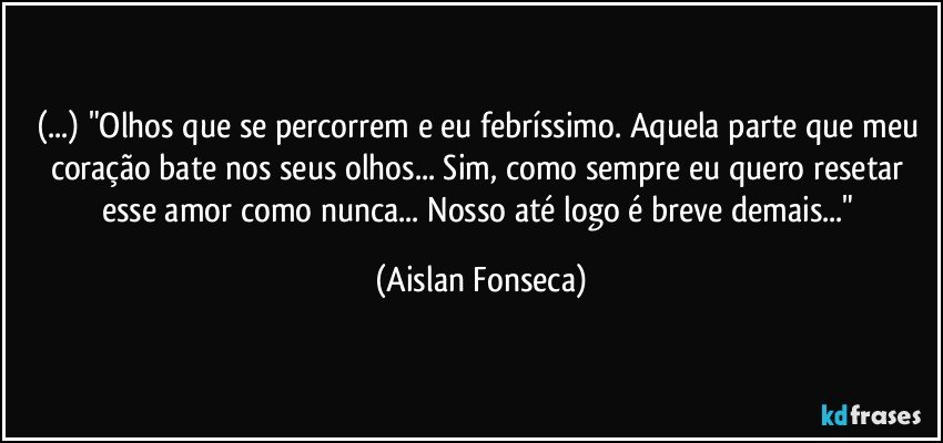 (...) "Olhos que se percorrem e eu febríssimo. Aquela parte que meu coração bate nos seus olhos... Sim, como sempre eu quero resetar esse amor como nunca... Nosso até logo é breve demais..." (Aislan Fonseca)