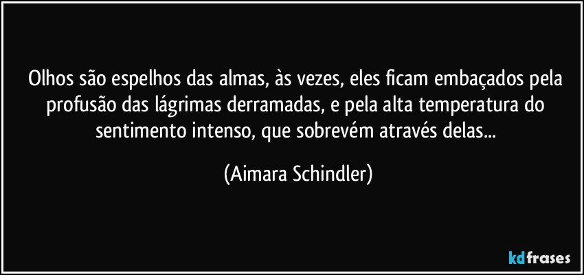 Olhos são espelhos das almas, às vezes,  eles ficam embaçados pela profusão das lágrimas derramadas, e  pela alta temperatura do sentimento intenso, que sobrevém através delas... (Aimara Schindler)