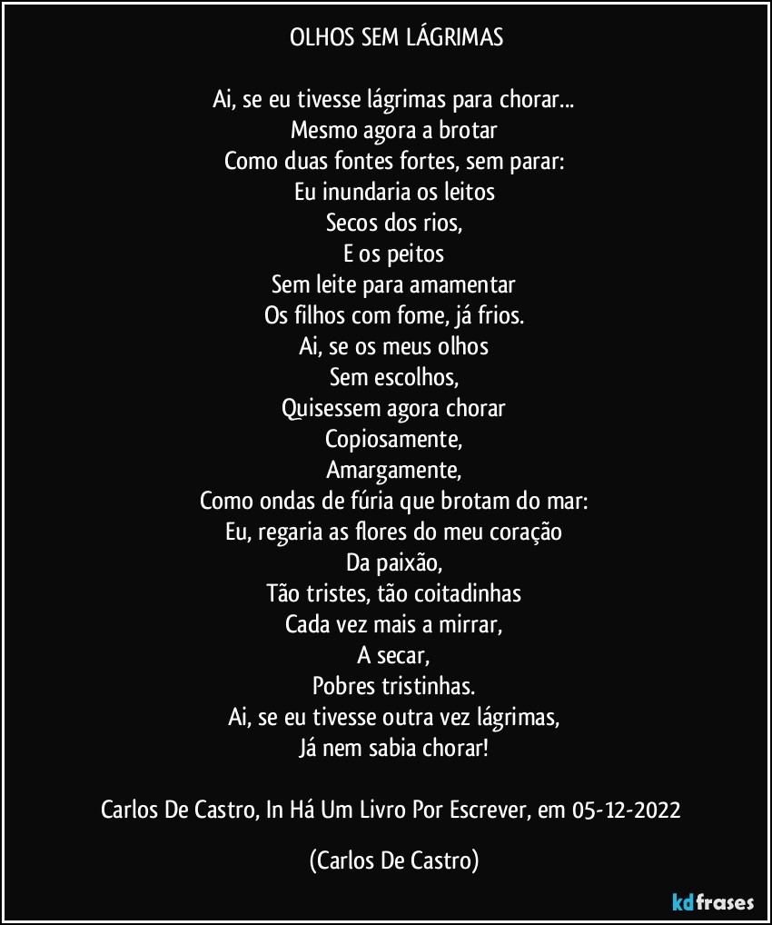 ⁠OLHOS SEM LÁGRIMAS

Ai, se eu tivesse lágrimas para chorar...
Mesmo agora a brotar
Como duas fontes fortes, sem parar:
Eu inundaria os leitos
Secos dos rios,
E os peitos
Sem leite para amamentar
Os filhos com fome, já frios.
Ai, se os meus olhos
Sem escolhos,
Quisessem agora chorar
Copiosamente,
Amargamente,
Como ondas de fúria que brotam do mar:
Eu, regaria as flores do meu coração
Da paixão,
Tão tristes, tão coitadinhas
Cada vez mais a mirrar,
A secar,
Pobres tristinhas.
Ai, se eu tivesse outra vez lágrimas,
Já nem sabia chorar!

Carlos De Castro, In Há Um Livro Por Escrever, em 05-12-2022 (Carlos De Castro)