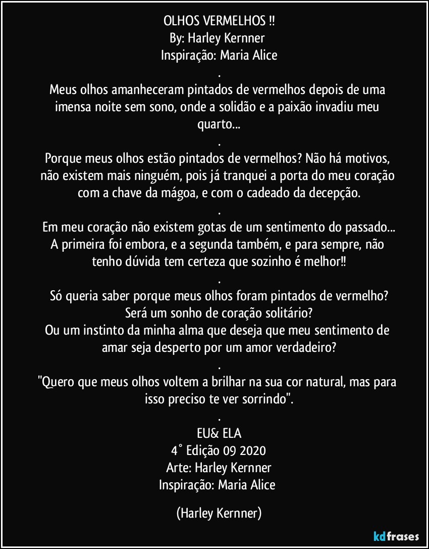 OLHOS VERMELHOS !!
By: Harley Kernner 
Inspiração: Maria Alice
.
Meus olhos amanheceram pintados de vermelhos depois de uma imensa noite sem sono, onde a solidão e a paixão invadiu meu quarto...
.
Porque meus olhos estão pintados de vermelhos? Não há motivos, não existem mais ninguém, pois já tranquei a porta do meu coração com a chave da mágoa, e com o cadeado da decepção.
.
Em meu coração não existem gotas de um sentimento do passado...
A primeira foi embora, e a segunda também, e para sempre, não tenho dúvida tem certeza que sozinho é melhor!!
.
Só queria saber porque meus olhos foram pintados de vermelho?
Será um sonho de coração solitário?
Ou um instinto da minha alma que deseja que meu sentimento de amar seja desperto por um amor verdadeiro?
.
"Quero que meus olhos voltem a brilhar na sua cor natural, mas para isso preciso te ver sorrindo".
.
EU& ELA
4° Edição 09 2020
Arte: Harley Kernner
Inspiração: Maria Alice (Harley Kernner)