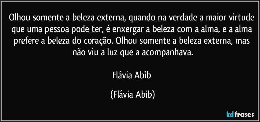 Olhou somente a beleza externa, quando na verdade a maior virtude que uma pessoa pode ter, é enxergar a beleza com a alma, e a alma prefere a beleza do coração. Olhou somente a beleza externa, mas não viu a luz que a acompanhava.

Flávia Abib (Flávia Abib)