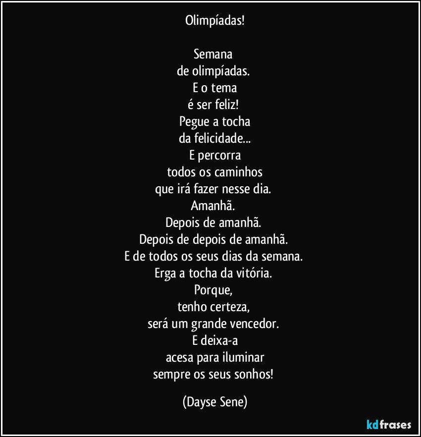 Olimpíadas!

Semana 
de olimpíadas. 
E o tema
é ser feliz! 
Pegue a tocha
da felicidade...
E percorra
todos os caminhos
que irá fazer nesse dia. 
Amanhã. 
Depois de amanhã. 
Depois de depois de amanhã. 
E de todos os seus dias da semana. 
Erga a tocha da vitória. 
Porque, 
tenho certeza, 
será um grande vencedor. 
E deixa-a
acesa para iluminar
sempre os seus sonhos! (Dayse Sene)