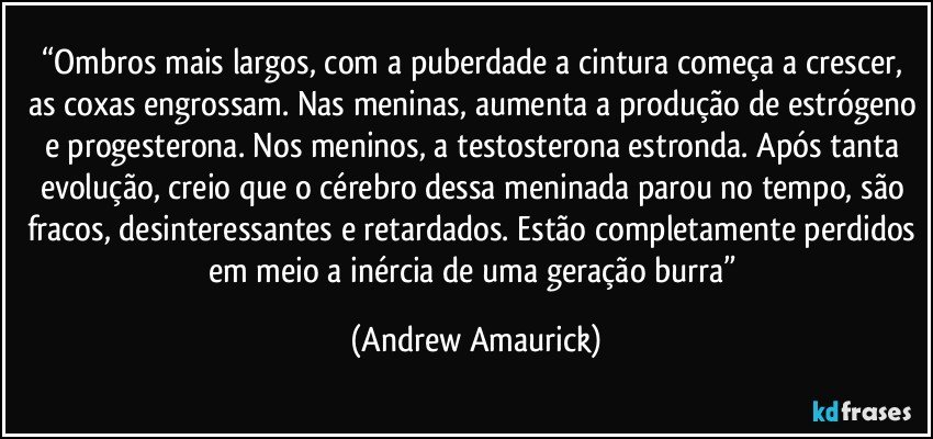 “Ombros mais largos, com a puberdade a cintura começa a crescer, as coxas engrossam. Nas meninas, aumenta a produção de estrógeno e progesterona. Nos meninos, a testosterona estronda. Após tanta evolução, creio que o cérebro dessa meninada parou no tempo, são fracos, desinteressantes e retardados. Estão completamente perdidos em meio a inércia de uma geração burra” (Andrew Amaurick)