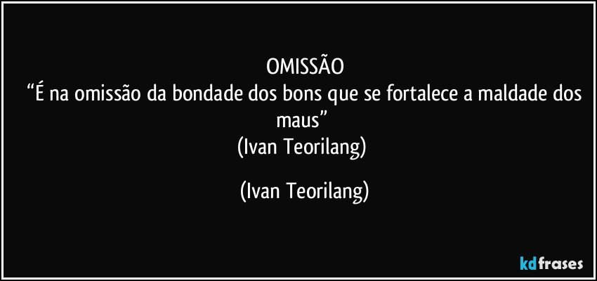 OMISSÃO
 “É na omissão da bondade dos bons que se fortalece a maldade dos maus” 
(Ivan Teorilang) (Ivan Teorilang)