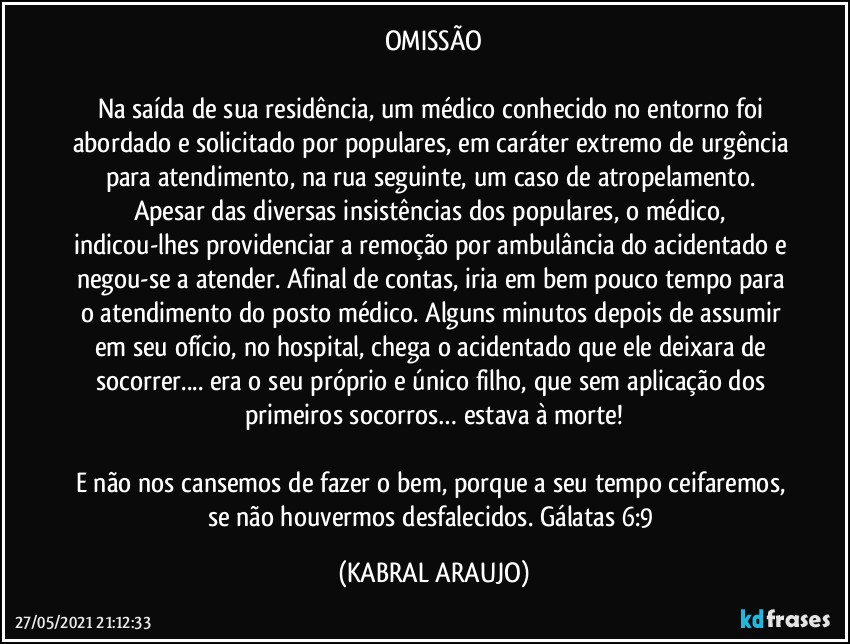 OMISSÃO

Na saída de sua residência, um médico conhecido no entorno foi abordado e solicitado por populares, em caráter extremo de urgência para atendimento, na rua seguinte, um caso de atropelamento. Apesar das diversas insistências dos populares, o médico, indicou-lhes providenciar a remoção por ambulância do acidentado e negou-se a atender. Afinal de contas, iria em bem pouco tempo para o atendimento do posto médico. Alguns minutos depois de assumir em seu ofício, no hospital, chega o acidentado que ele deixara de socorrer... era o seu próprio e único filho, que sem aplicação dos primeiros socorros… estava à morte!

E não nos cansemos de fazer o bem, porque a seu tempo ceifaremos, se não houvermos desfalecidos.    Gálatas 6:9 (KABRAL ARAUJO)