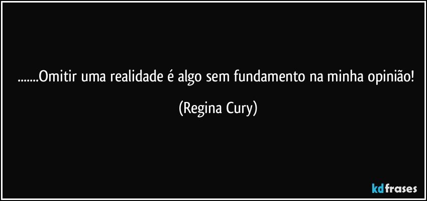 ...Omitir uma realidade é algo sem fundamento na minha opinião! (Regina Cury)