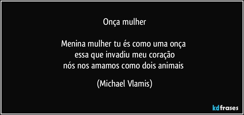 Onça mulher

Menina mulher tu és como uma onça 
essa que invadiu meu coração
nós nos amamos como dois animais (Michael Vlamis)