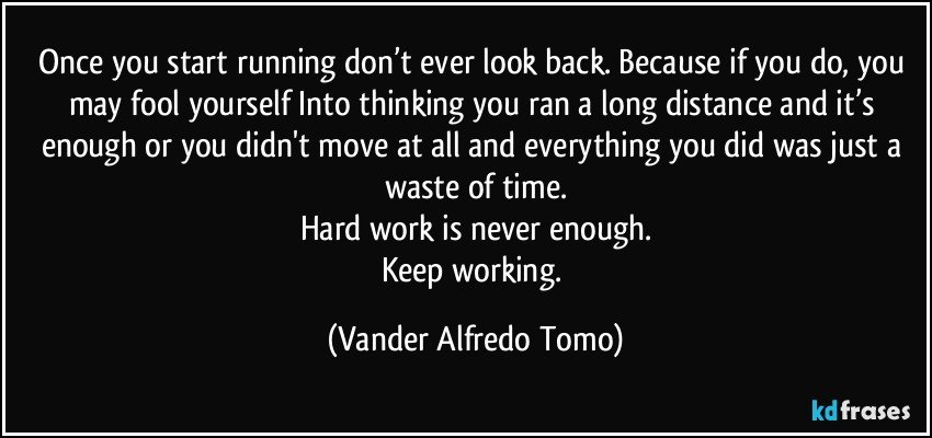 Once you start running don’t ever look back. Because if you do, you may fool yourself Into thinking you ran a long distance and it’s enough or you didn't move at all and everything you did was just a waste of time.
Hard work is never enough.
Keep working. (Vander Alfredo Tomo)