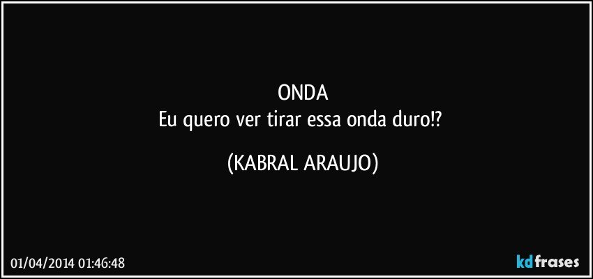 ONDA
Eu quero ver tirar essa onda duro!? (KABRAL ARAUJO)