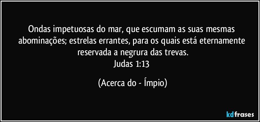 Ondas impetuosas do mar, que escumam as suas mesmas abominações; estrelas errantes, para os quais está eternamente reservada a negrura das trevas.
Judas 1:13 (Acerca do - Ímpio)