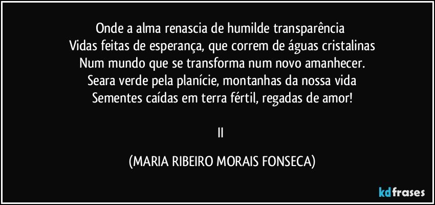 Onde a alma renascia de humilde transparência 
Vidas feitas de esperança, que correm de águas cristalinas
Num mundo que se transforma num novo amanhecer.
Seara verde pela planície, montanhas da nossa vida
Sementes caídas em terra fértil, regadas de amor!

II (MARIA RIBEIRO MORAIS FONSECA)