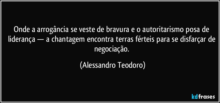 Onde a arrogância se veste de bravura e o autoritarismo posa de liderança — a chantagem encontra terras férteis para se disfarçar de negociação. (Alessandro Teodoro)