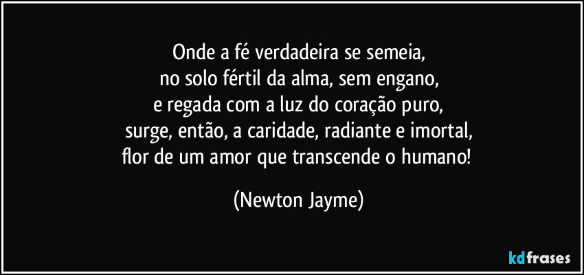 Onde a fé verdadeira se semeia,
no solo fértil da alma, sem engano,
e regada com a luz do coração puro,
surge, então, a caridade, radiante e imortal,
flor de um amor que transcende o humano! (Newton Jayme)