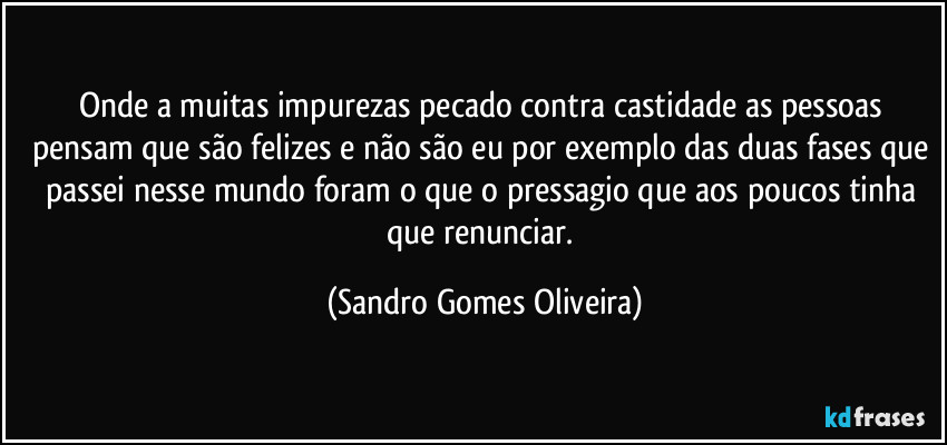 Onde a muitas impurezas pecado contra castidade as pessoas pensam que são felizes e não são eu por exemplo das duas fases que passei nesse mundo foram o que o pressagio que aos poucos tinha que renunciar. (Sandro Gomes Oliveira)