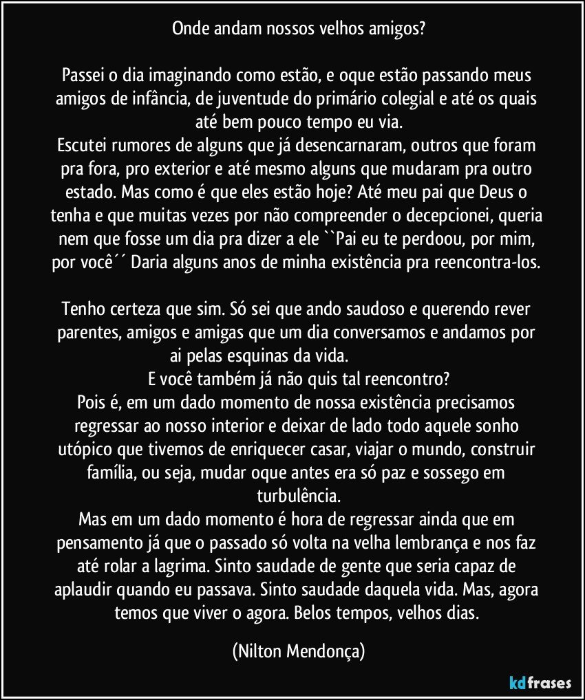 Onde andam nossos velhos amigos?

Passei o dia imaginando como estão, e oque estão passando meus amigos de infância, de juventude do primário colegial e até os quais até bem pouco tempo eu via.
Escutei rumores de alguns que já desencarnaram, outros que foram pra fora, pro exterior e até mesmo alguns que mudaram pra outro estado. Mas como é que eles estão hoje? Até meu pai que Deus o tenha e que muitas vezes por não compreender o decepcionei, queria nem que fosse um dia pra dizer a ele ``Pai eu te perdoou, por mim, por você´´ Daria alguns anos de minha existência pra reencontra-los. 
Tenho certeza que sim. Só sei que ando saudoso e querendo rever parentes, amigos e amigas que um dia conversamos e andamos por ai pelas esquinas da vida.                                                                    E você também já não quis tal reencontro?
Pois é, em um dado momento de nossa existência precisamos regressar ao nosso interior e deixar de lado todo aquele sonho utópico que tivemos de enriquecer casar, viajar o mundo, construir família, ou seja,  mudar oque antes era só paz e sossego em turbulência.
Mas em um dado momento é hora de regressar ainda que em pensamento já que o passado só volta na velha lembrança e nos faz até rolar a lagrima. Sinto saudade de gente que seria capaz de aplaudir quando eu passava. Sinto saudade daquela vida. Mas, agora temos que viver o agora. Belos tempos, velhos dias. (Nilton Mendonça)