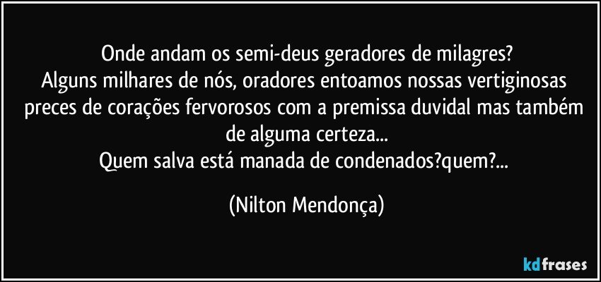 Onde andam os semi-deus geradores de milagres?
Alguns milhares de nós, oradores entoamos nossas vertiginosas preces de corações fervorosos com a premissa duvidal mas também de alguma certeza...
Quem salva está manada de condenados?quem?... (Nilton Mendonça)