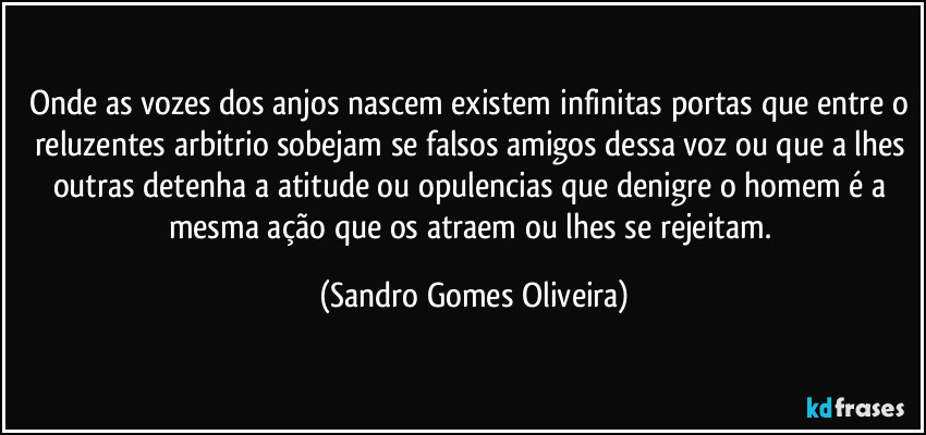 Onde as vozes dos anjos nascem existem infinitas portas que entre o reluzentes arbitrio sobejam se falsos amigos dessa voz ou que a lhes outras detenha a atitude ou opulencias que denigre o homem é a mesma ação que os atraem ou lhes se rejeitam. (Sandro Gomes Oliveira)