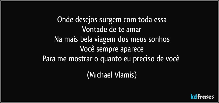 Onde desejos surgem com toda essa
Vontade de te amar
Na mais bela viagem dos meus sonhos
Você sempre aparece
Para me mostrar o quanto eu preciso de você (Michael Vlamis)