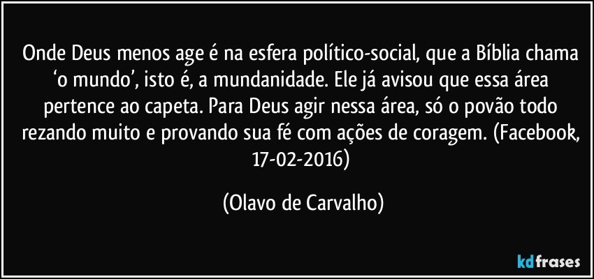 Onde Deus menos age é na esfera político-social, que a Bíblia chama ‘o mundo’, isto é, a mundanidade. Ele já avisou que essa área pertence ao capeta. Para Deus agir nessa área, só o povão todo rezando muito e provando sua fé com ações de coragem. (Facebook, 17-02-2016) (Olavo de Carvalho)