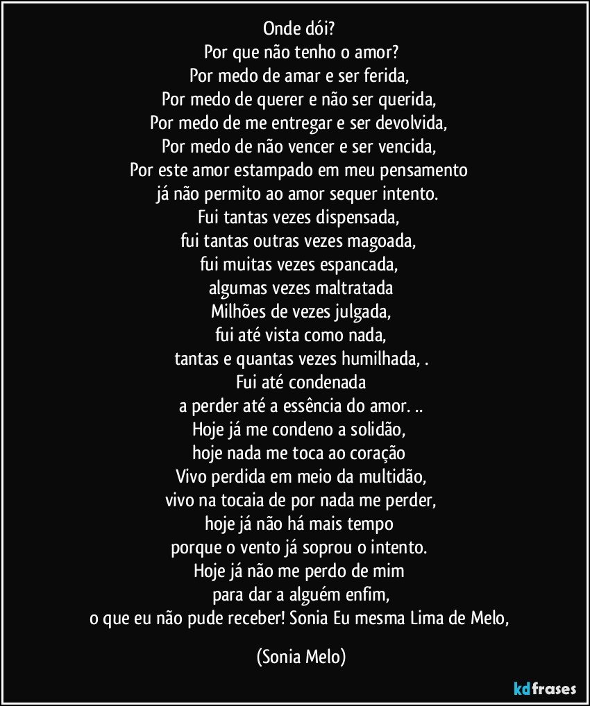 Onde  dói? 
Por que  não  tenho  o amor?
Por  medo de amar  e ser  ferida, 
Por medo  de  querer  e não  ser  querida, 
Por medo  de me  entregar  e ser  devolvida, 
Por medo  de não  vencer  e ser vencida, 
Por  este  amor  estampado em meu  pensamento 
já não permito  ao  amor  sequer  intento. 
Fui  tantas  vezes  dispensada, 
fui tantas outras vezes  magoada, 
fui  muitas  vezes  espancada, 
algumas  vezes  maltratada
Milhões  de vezes  julgada,
fui  até vista  como nada,
tantas  e quantas  vezes  humilhada, .
Fui até condenada
a  perder  até  a essência do amor. ..
Hoje  já  me condeno a solidão, 
hoje  nada  me  toca  ao  coração 
Vivo perdida  em  meio  da  multidão,
vivo na  tocaia  de  por nada  me perder,
hoje  já  não  há  mais  tempo 
porque  o vento  já  soprou  o intento. 
Hoje  já não  me perdo   de mim 
para  dar  a  alguém  enfim,
o que  eu  não  pude  receber!  Sonia  Eu mesma  Lima  de Melo, (Sonia Melo)