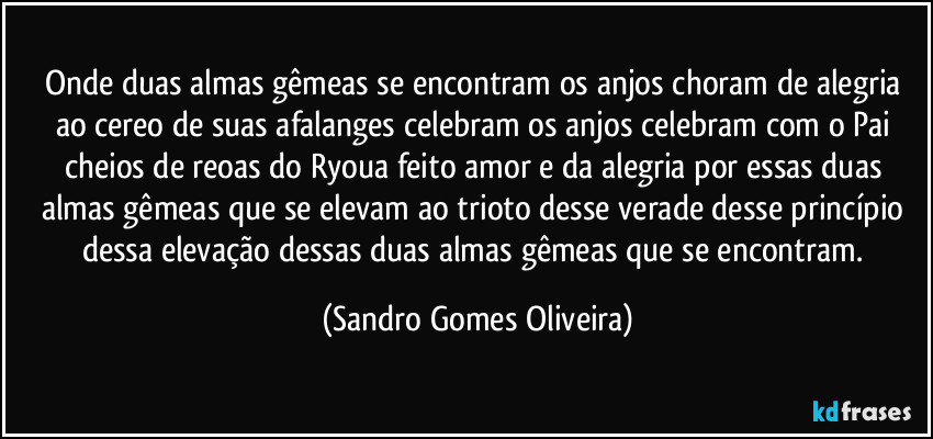 Onde duas almas gêmeas se encontram os anjos choram de alegria ao cereo de suas afalanges celebram os anjos celebram com o Pai cheios de oreoas o amor da alegria por essas duas almas gêmeas que se elevam ao trioto desse verade desse princípio dessa elevação dessas duas almas gêmeas que se encontram. (Sandro Gomes Oliveira)