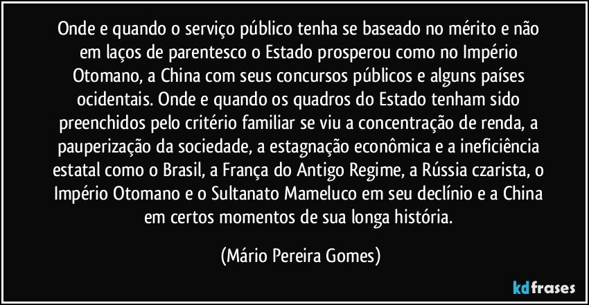 Onde e quando o serviço público tenha se baseado no mérito e não em laços de parentesco o Estado prosperou como no Império Otomano, a China com seus concursos públicos e alguns países ocidentais. Onde e quando os quadros do Estado tenham sido preenchidos pelo critério familiar se viu a concentração de renda, a pauperização da sociedade, a estagnação econômica e a ineficiência estatal como o Brasil, a França do Antigo Regime, a Rússia czarista, o Império Otomano e o Sultanato Mameluco em seu declínio e a China em certos momentos de sua longa história. (Mário Pereira Gomes)