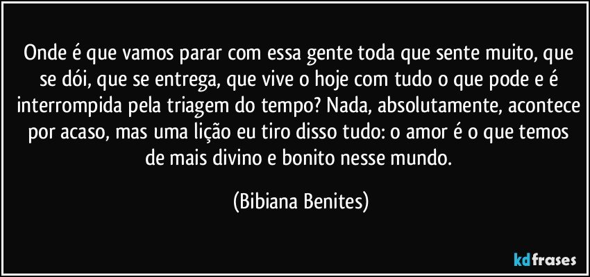 Onde é que vamos parar com essa gente toda que sente muito, que se dói, que se entrega, que vive o hoje com tudo o que pode e é interrompida pela triagem do tempo? Nada, absolutamente, acontece por acaso, mas uma lição eu tiro disso tudo: o amor é o que temos de mais divino e bonito nesse mundo. (Bibiana Benites)