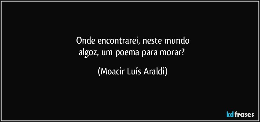 Onde encontrarei, neste mundo
algoz, um poema para morar? (Moacir Luís Araldi)