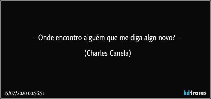 -- Onde encontro alguém que me diga algo novo? -- (Charles Canela)