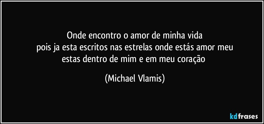 Onde encontro o amor de minha vida
pois ja esta escritos nas estrelas onde estás amor meu
estas dentro de mim e em meu coração (Michael Vlamis)