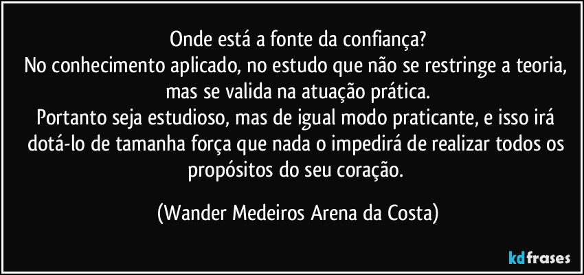 Onde está a fonte da confiança?
No conhecimento aplicado, no estudo que não se restringe a teoria, mas se valida na atuação prática.
Portanto seja estudioso, mas de igual modo praticante, e isso irá dotá-lo de tamanha força que nada o impedirá de realizar todos os propósitos do seu coração. (Wander Medeiros Arena da Costa)