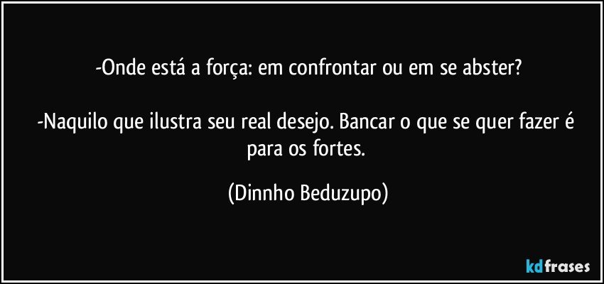 -Onde está a força: em confrontar ou em se abster?

-Naquilo que ilustra seu real desejo. Bancar o que se quer fazer é para os fortes. (Dinnho Beduzupo)