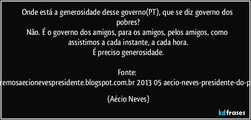 Onde está a generosidade desse governo(PT), que se diz governo dos pobres?
Não. É o governo dos amigos, para os amigos, pelos amigos, como assistimos a cada instante, a cada hora.
É preciso generosidade.

Fonte: http://www.queremosaecionevespresidente.blogspot.com.br/2013/05/aecio-neves-presidente-do-psdb-estreia.html (Aécio Neves)