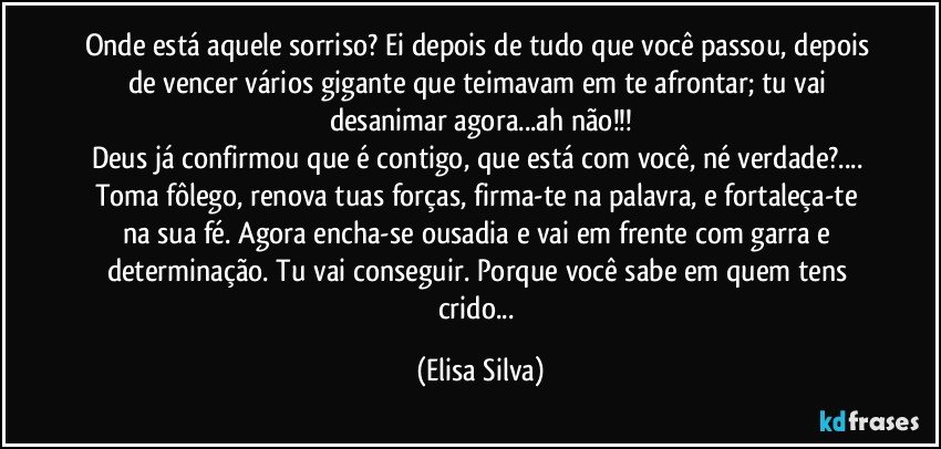 Onde está aquele sorriso? Ei depois de tudo que você passou, depois de vencer vários gigante que teimavam em te afrontar; tu vai desanimar agora...ah não!!!
Deus já confirmou que é contigo, que está com você, né verdade?... Toma fôlego, renova tuas forças, firma-te na palavra, e fortaleça-te na sua fé. Agora encha-se ousadia e vai em frente com garra e determinação. Tu vai conseguir. Porque você sabe em quem tens crido... (Elisa Silva)