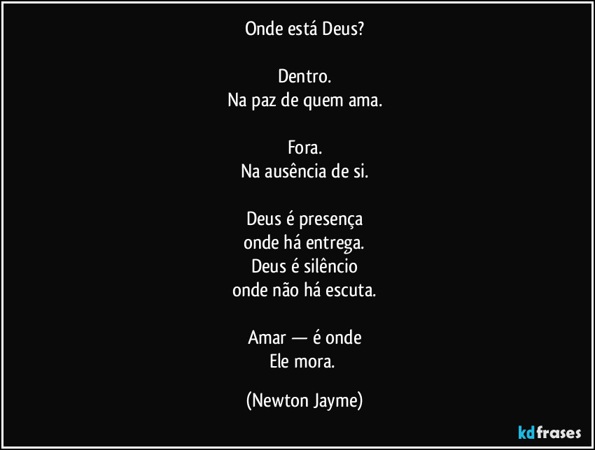 Onde está Deus?

Dentro.
Na paz de quem ama.

Fora.
Na ausência de si.

Deus é presença
onde há entrega.
Deus é silêncio
onde não há escuta.

Amar — é onde
Ele mora. (Newton Jayme)