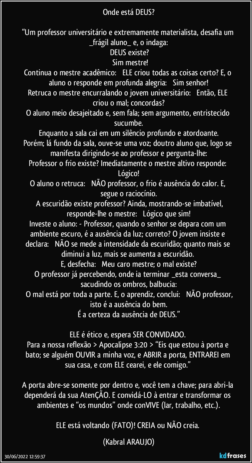 Onde está DEUS?

“Um professor universitário e extremamente materialista, desafia um _frágil aluno_ e, o indaga:
ꟷ DEUS existe? 
ꟷ Sim mestre!
Continua o mestre acadêmico: ꟷ ELE criou todas as coisas certo? E, o aluno o responde em profunda alegria: ꟷ Sim senhor!
Retruca o mestre encurralando o jovem universitário: ꟷ Então, ELE criou o mal; concordas?
O aluno meio desajeitado e, sem fala; sem argumento, entristecido sucumbe.
Enquanto a sala cai em um silêncio profundo e atordoante.
Porém; lá fundo da sala, ouve-se uma voz; doutro aluno que, logo se manifesta dirigindo-se ao professor e pergunta-lhe:
ꟷ Professor o frio existe? Imediatamente o mestre altivo responde: ꟷ Lógico!
O aluno o retruca: ꟷ NÃO professor, o frio é ausência do calor. E, segue o raciocínio.
ꟷ A escuridão existe professor? Ainda, mostrando-se imbatível, responde-lhe o mestre: ꟷ Lógico que sim!
Investe o aluno: - Professor, quando o senhor se depara com um ambiente escuro, é a ausência da luz; correto? O jovem insiste e declara: ꟷ NÃO se mede a intensidade da escuridão; quanto mais se diminui a luz, mais se aumenta a escuridão. 
E, desfecha: ꟷ Meu caro mestre; o mal existe?
O professor já percebendo, onde ia terminar _esta conversa_ sacudindo os ombros, balbucia:
ꟷ O mal está por toda a parte. E, o aprendiz, conclui: ꟷ NÃO professor, isto é a ausência do bem.
É a certeza da ausência de DEUS.”

ELE é ético e, espera SER CONVIDADO. 
Para a nossa reflexão > Apocalipse 3:20 > “Eis que estou à porta e bato; se alguém OUVIR a minha voz, e ABRIR a porta, ENTRAREI em sua casa, e com ELE cearei, e ele comigo.” 

A porta abre-se somente por dentro e, você tem a chave; para abri-la dependerá da sua AtenÇÃO. E convidá-LO à entrar e transformar os ambientes e “os mundos” onde conVIVE (lar, trabalho, etc.).

ELE está voltando (FATO)! CREIA ou NÃO creia. (KABRAL ARAUJO)