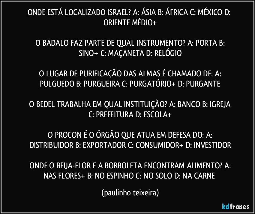 ONDE ESTÁ LOCALIZADO ISRAEL?  A: ÁSIA  B: ÁFRICA  C: MÉXICO  D: ORIENTE MÉDIO+

 O BADALO FAZ PARTE DE QUAL INSTRUMENTO?  A: PORTA  B: SINO+  C: MAÇANETA  D: RELÓGIO

 O LUGAR DE PURIFICAÇÃO DAS ALMAS É CHAMADO DE:  A: PULGUEDO  B: PURGUEIRA  C: PURGATÓRIO+  D: PURGANTE

 O BEDEL TRABALHA EM QUAL INSTITUIÇÃO?  A: BANCO  B: IGREJA  C: PREFEITURA  D: ESCOLA+

 O PROCON É O ÓRGÃO QUE ATUA EM DEFESA DO:  A: DISTRIBUIDOR  B: EXPORTADOR  C: CONSUMIDOR+  D: INVESTIDOR

 ONDE O BEIJA-FLOR E A BORBOLETA ENCONTRAM ALIMENTO?  A: NAS FLORES+  B: NO ESPINHO  C: NO SOLO  D: NA CARNE (paulinho teixeira)