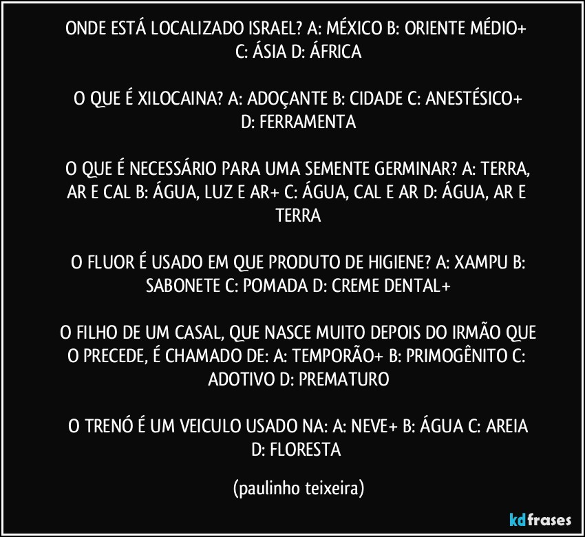 ONDE ESTÁ LOCALIZADO ISRAEL?  A: MÉXICO  B: ORIENTE MÉDIO+  C: ÁSIA  D: ÁFRICA

 O QUE É XILOCAINA?  A: ADOÇANTE  B: CIDADE  C: ANESTÉSICO+  D: FERRAMENTA

 O QUE É NECESSÁRIO PARA UMA SEMENTE GERMINAR?  A: TERRA, AR E CAL  B: ÁGUA, LUZ E AR+  C: ÁGUA, CAL E AR  D: ÁGUA, AR E TERRA

 O FLUOR É USADO EM QUE PRODUTO DE HIGIENE?  A: XAMPU  B: SABONETE  C: POMADA  D: CREME DENTAL+

 O FILHO DE UM CASAL, QUE NASCE MUITO DEPOIS DO IRMÃO QUE O PRECEDE, É CHAMADO DE:  A: TEMPORÃO+  B: PRIMOGÊNITO  C: ADOTIVO  D: PREMATURO

 O TRENÓ É UM VEICULO USADO NA:  A: NEVE+  B: ÁGUA  C: AREIA  D: FLORESTA (paulinho teixeira)