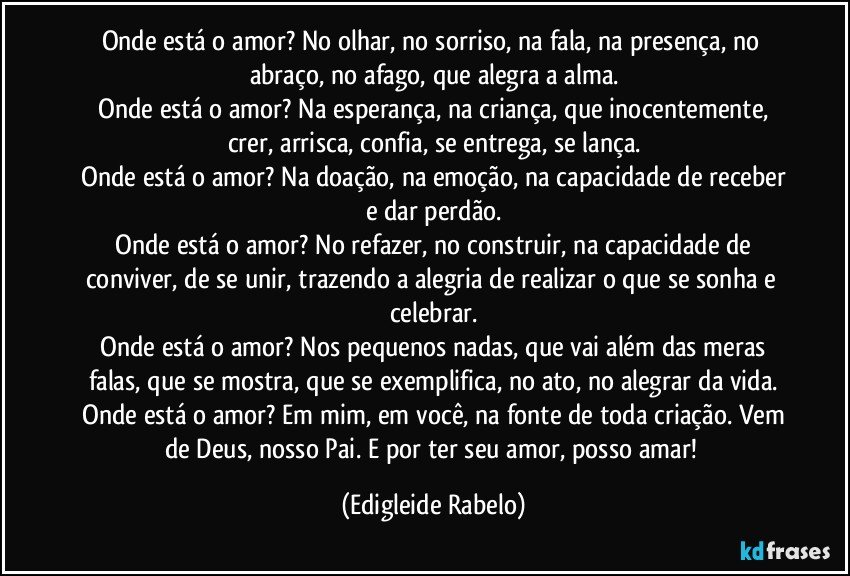 Onde está o amor? No olhar, no sorriso, na fala, na presença, no abraço, no afago, que alegra a alma.
 Onde está o amor? Na esperança, na criança, que inocentemente, crer, arrisca, confia, se entrega, se lança.
 Onde está o amor? Na doação, na emoção, na capacidade de receber e dar perdão.
 Onde está o amor? No refazer, no construir, na capacidade de conviver, de se unir, trazendo a alegria de realizar o que se sonha e celebrar.
 Onde está o amor? Nos pequenos nadas, que vai além das meras falas, que se mostra, que se exemplifica, no ato, no alegrar da vida.
 Onde está o amor? Em mim, em você, na fonte de toda criação. Vem de Deus, nosso Pai. E por ter seu amor, posso amar! (Edigleide Rabelo)