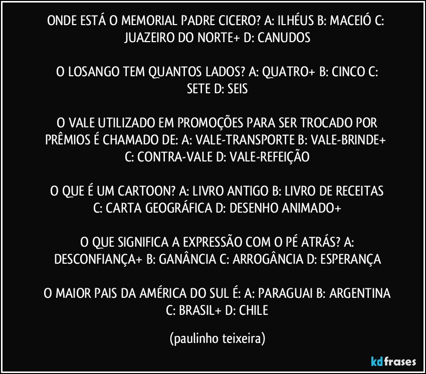 ONDE ESTÁ O MEMORIAL PADRE CICERO?  A: ILHÉUS  B: MACEIÓ  C: JUAZEIRO DO NORTE+  D: CANUDOS

 O LOSANGO TEM QUANTOS LADOS?  A: QUATRO+  B: CINCO  C: SETE  D: SEIS

 O VALE UTILIZADO EM PROMOÇÕES PARA SER TROCADO POR PRÊMIOS É CHAMADO DE:  A: VALE-TRANSPORTE  B: VALE-BRINDE+  C: CONTRA-VALE  D: VALE-REFEIÇÃO

 O QUE É UM CARTOON?  A: LIVRO ANTIGO  B: LIVRO DE RECEITAS  C: CARTA GEOGRÁFICA  D: DESENHO ANIMADO+

 O QUE SIGNIFICA A EXPRESSÃO COM O PÉ ATRÁS?  A:  DESCONFIANÇA+  B: GANÂNCIA  C: ARROGÂNCIA  D: ESPERANÇA

 O MAIOR PAIS DA AMÉRICA DO SUL É:  A: PARAGUAI  B: ARGENTINA  C: BRASIL+  D: CHILE (paulinho teixeira)