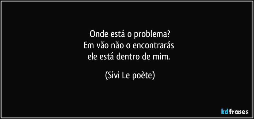 Onde está o problema?
Em vão não o encontrarás 
ele está dentro de mim. (Sivi Le poète)