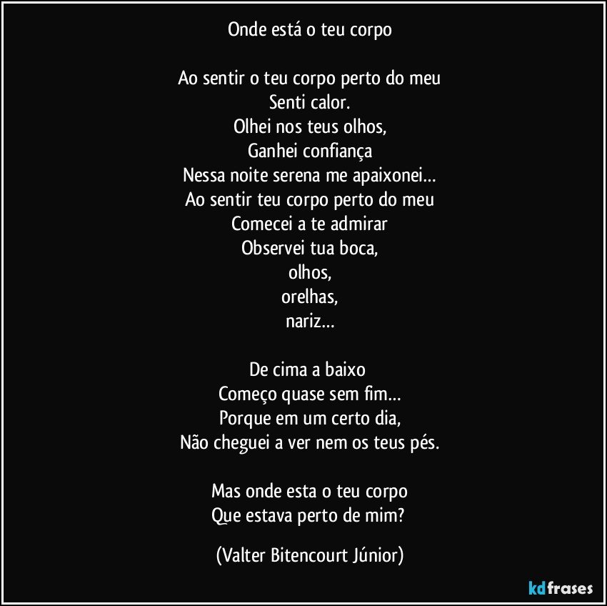 Onde está o teu corpo

Ao sentir o teu corpo perto do meu
Senti calor.
Olhei nos teus olhos,
Ganhei confiança
Nessa noite serena me apaixonei…
Ao sentir teu corpo perto do meu
Comecei a te admirar
Observei tua boca,
olhos,
orelhas,
nariz…

De cima a baixo 
Começo quase sem fim…
Porque em um certo dia,
Não cheguei a ver nem os teus pés.

Mas onde esta o teu corpo
Que estava perto de mim? (Valter Bitencourt Júnior)