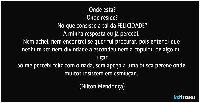 Onde está?
Onde reside?
No que consiste a tal da FELICIDADE?
A minha resposta eu já percebi. 
Nem achei, nem encontrei se quer fui procurar, pois entendi que nenhum ser nem divindade a escondeu nem a copulou de algo ou lugar.
Só me percebi feliz com o nada, sem apego a uma busca perene onde  muitos insistem em esmiuçar... (Nilton Mendonça)