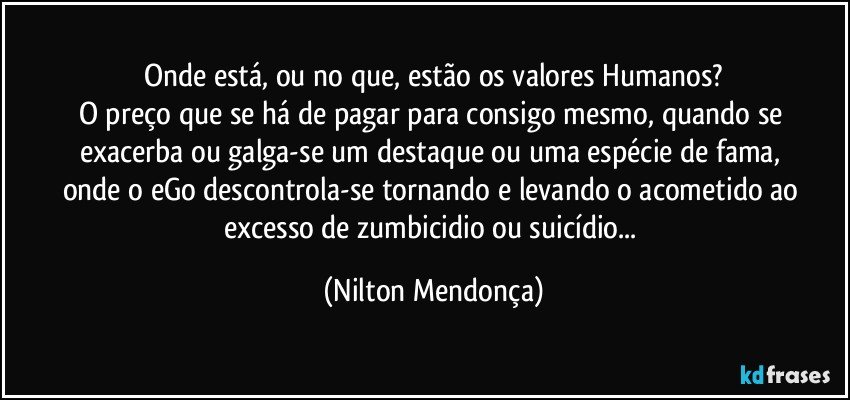 Onde está, ou no que, estão os valores Humanos?
O preço que se há de pagar para consigo mesmo, quando se exacerba ou galga-se um destaque ou uma espécie de fama, 
onde o eGo descontrola-se tornando e levando o acometido ao excesso de zumbicidio ou suicídio... (Nilton Mendonça)