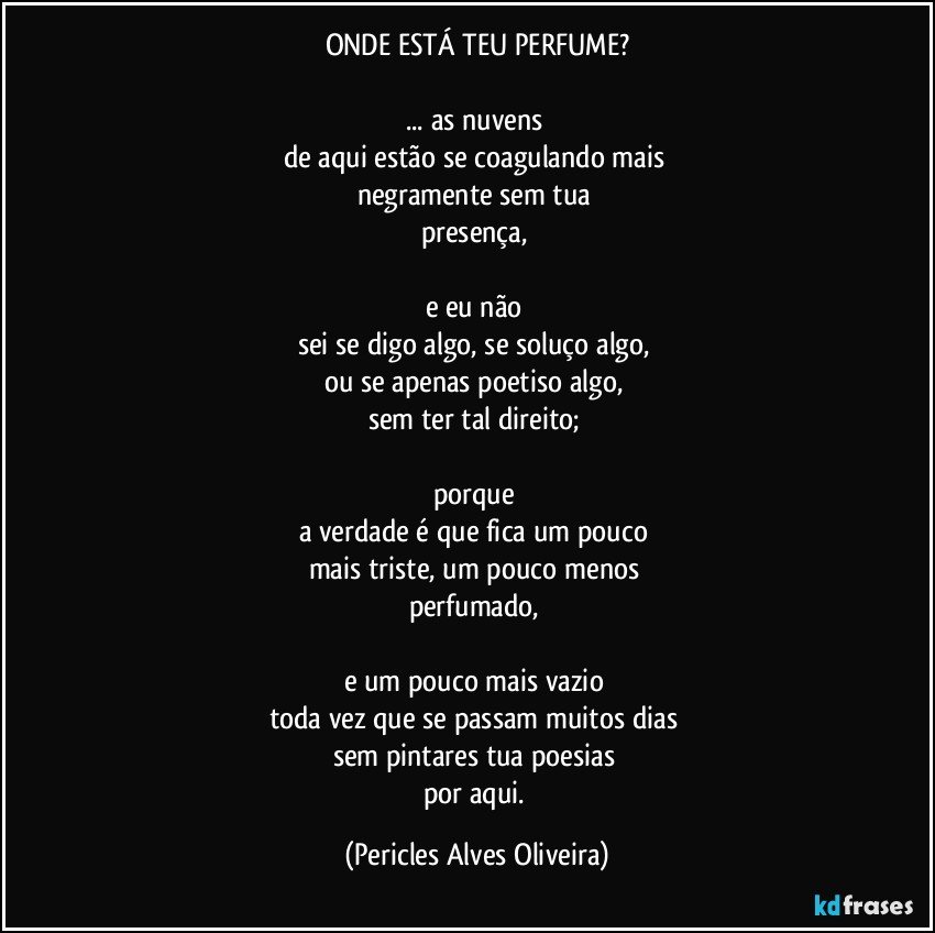 ONDE ESTÁ TEU PERFUME?

... as nuvens 
de aqui estão se coagulando mais 
negramente sem tua 
presença, 

e eu não 
sei se digo algo, se soluço algo, 
ou se apenas poetiso algo, 
sem ter tal direito; 

porque 
a verdade é que fica um pouco 
mais triste, um pouco menos 
perfumado, 

e um pouco mais vazio 
toda vez que se passam muitos dias 
sem pintares tua poesias 
por aqui. (Pericles Alves Oliveira)